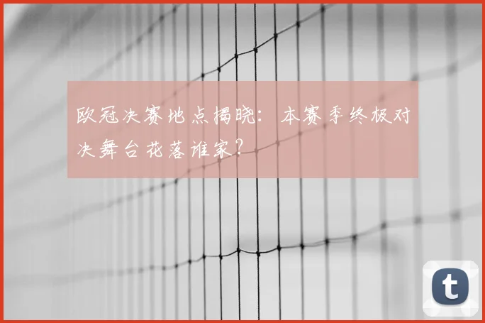 欧冠决赛地点揭晓：本赛季终极对决舞台花落谁家？