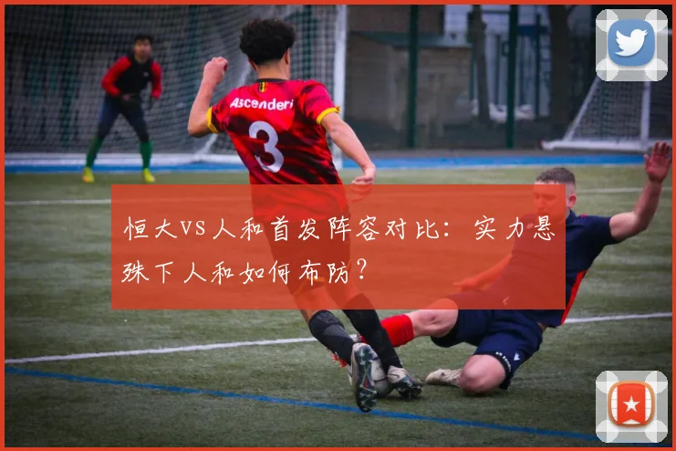 恒大vs人和首发阵容对比：实力悬殊下人和如何布防？