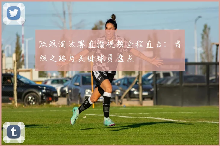 欧冠淘汰赛直播视频全程直击：晋级之路与关键球员盘点