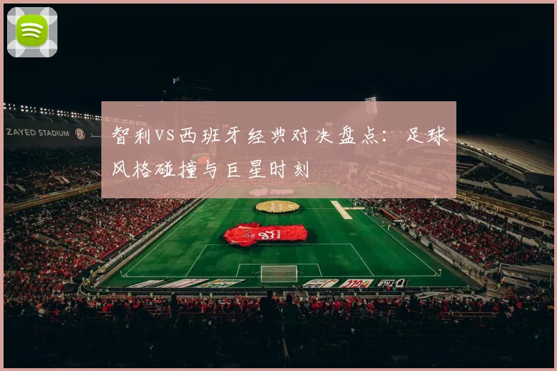 智利vs西班牙经典对决盘点：足球风格碰撞与巨星时刻