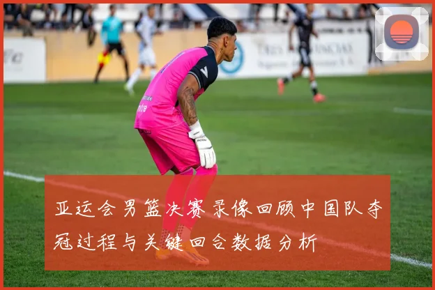 亚运会男篮决赛录像回顾中国队夺冠过程与关键回合数据分析