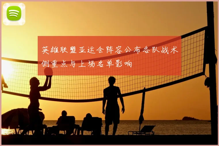 英雄联盟亚运会阵容公布各队战术侧重点与上场名单影响