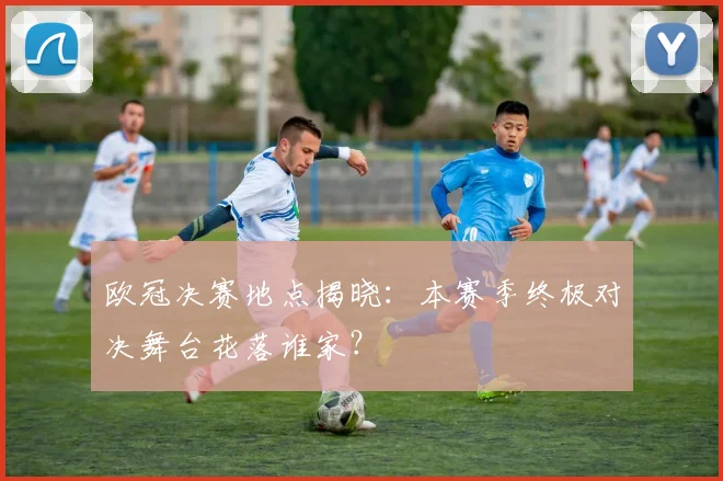 欧冠决赛地点揭晓：本赛季终极对决舞台花落谁家？