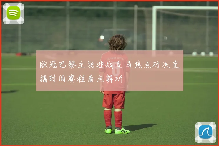 欧冠巴黎主场迎战皇马焦点对决直播时间赛程看点解析