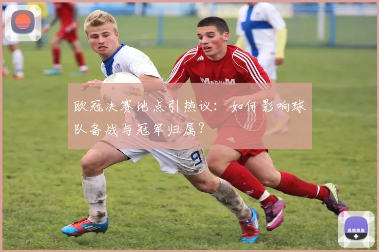 欧冠决赛地点引热议：如何影响球队备战与冠军归属？